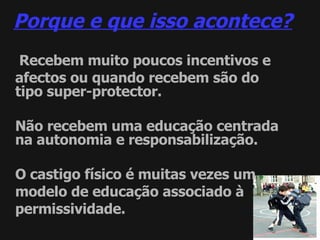 Porque e que isso acontece? Recebem muito poucos incentivos e afectos ou quando recebem são do tipo super-protector. Não recebem uma educação centrada na autonomia e responsabilização. O castigo físico é muitas vezes um modelo de educação associado à permissividade. 