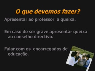 O que devemos fazer? Apresentar ao professor  a queixa. Em caso de ser grave apresentar queixa ao conselho directivo. Falar com os  encarregados de  educação. 