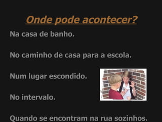 Onde pode acontecer? Na casa de banho. No caminho de casa para a escola. Num lugar escondido. No intervalo. Quando se encontram na rua sozinhos. 
