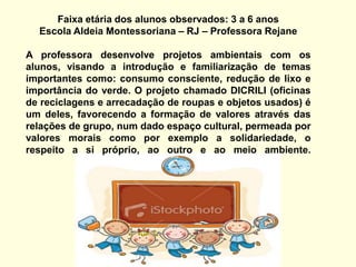Faixa etária dos alunos observados: 3 a 6 anosEscola Aldeia Montessoriana – RJ – Professora RejaneA professora desenvolve projetos ambientais com os alunos, visando a introdução e familiarização de temas importantes como: consumo consciente, redução de lixo e importância do verde. O projeto chamado DICRILI (oficinas de reciclagens e arrecadação de roupas e objetos usados) é um deles, favorecendo a formação de valores através das relações de grupo, num dado espaço cultural, permeada por valores morais como por exemplo a solidariedade, o respeito a si próprio, ao outro e ao meio ambiente.