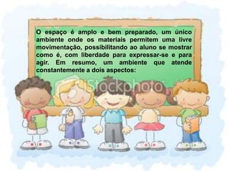 O espaço é amplo e bem preparado, um único ambiente onde os materiais permitem uma livre movimentação, possibilitando ao aluno se mostrar como é, com liberdade para expressar-se e para agir. Em resumo, um ambiente que atende constantemente a dois aspectos: