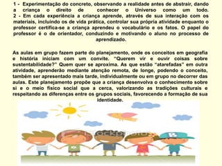 1 -  Experimentação do concreto, observando a realidade antes de abstrair, dando a criança o direito de  conhecer o Universo como um todo. 2 - Em cada experiência a criança aprende, através de sua interação com os materiais, incluindo os de vida prática, controlar sua própria atividade enquanto o professor certifica-se a criança aprendeu o vocabulário e os fatos. O papel do professor é o de orientador, conduzindo e motivando o aluno no processo de aprendizado.   As aulas em grupo fazem parte do planejamento, onde os conceitos em geografia e história iniciam com um convite. “Querem vir e ouvir coisas sobre sustentabilidade?” Quem quer se aproxima. As que estão “atarefadas” em outra atividade, aprenderão mediante atenção remota, de longe, podendo o conceito, também ser apresentado mais tarde, individualmente ou em grupo no decorrer das aulas. Este planejamento propõe que a criança desenvolva o conhecimento sobre si e o meio físico social que a cerca, valorizando as tradições culturais e respeitando as diferenças entre os grupos sociais, favorecendo a formação de sua identidade.