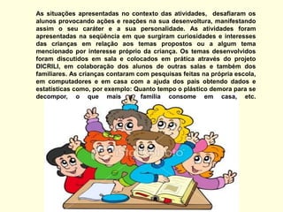 As situações apresentadas no contexto das atividades,  desafiaram os alunos provocando ações e reações na sua desenvoltura, manifestando assim o seu caráter e a sua personalidade. As atividades foram apresentadas na seqüência em que surgiram curiosidades e interesses das crianças em relação aos temas propostos ou a algum tema mencionado por interesse próprio da criança. Os temas desenvolvidos foram discutidos em sala e colocados em prática através do projeto DICRILI, em colaboração dos alunos de outras salas e também dos familiares. As crianças contaram com pesquisas feitas na própria escola, em computadores e em casa com a ajuda dos pais obtendo dados e estatísticas como, por exemplo: Quanto tempo o plástico demora para se decompor, o que mais a família consome em casa, etc. 