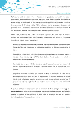 educar para a criatividade

                                                                             Processo Criativo
Todos somos criativos, uns em maior e outros em menor grau (falaremos mais à frente sobre o
porquê desta afirmação e porque nem todos têm acesso “livre” a esta faculdade) mas como se dá
este processo? A complexidade de descrição (e entendimento) do termo Criatividade estende-se
à compreensão do Processo criativo. Vários estudos e teorias procuraram descrever este
processo, desde a ideia de que é obra de um trabalho inconsciente ou iluminação repentina de
um génio criador, a teorias mais elaboradas que o ligam a processos cognitivos.

Wallas (1926, in Amaral, 2005) definiu um modelo, explicativo das várias fases do processo
criativo, que permaneceu como matriz/referência determinante no estudo da criatividade.
Segundo este modelo existem quatro fases:

   Preparação: elaboração intelectual e consciente, apelando à memória e conhecimentos em
   forma abstracta. São mobilizadas as habilidades específicas da área de conhecimento do
   sujeito.

   Incubação: é estruturado o conhecimento armazenado na etapa anterior, dando origem a
   novas estruturas mentais. Segundo Wallas é um “trabalho livre do processo inconsciente ou
   parcialmente consciente da mente”.

   Iluminação: fase em que o indivíduo tem acesso repentino ao seu inconsciente e este, através
   de uma representação mental, lhe revela a solução criativa para o problema em causa
   (insight).

   Verificação: avaliação das ideias que surgiram na fase da iluminação. Há uma revisão,
   verificação do produto tendo em conta as possibilidades: “o produto corresponde ao modelo
   interiormente idealizado, proposto originalmente pelo empreendimento criativo” ou “o
   produto responde às exigências de um modelo externo pedido por uma determinada
   audiência”.

O processo criativo mostra-se assim com a capacidade de fazer emergir as percepções e
conhecimentos que estão no nosso inconsciente, para o consciente e estabelecer relações entre
os aspectos isolados, correlacionando-os de outro modo ou sob outros padrões, para poderem
ser tratados/desenvolvidos e postos em prática.




                                                                     Catarina I. Reis Pereira   10/22
 