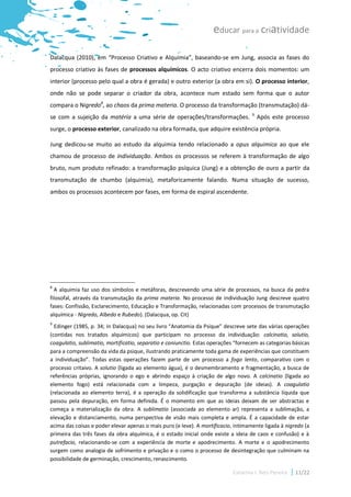 educar para a criatividade

Dalacqua (2010), em “Processo Criativo e Alquimia”, baseando-se em Jung, associa as fases do
processo criativo às fases de processos alquímicos. O acto criativo encerra dois momentos: um
interior (processo pelo qual a obra é gerada) e outro exterior (a obra em si). O processo interior,
onde não se pode separar o criador da obra, acontece num estado sem forma que o autor
compara o Nigredo8, ao chaos da prima materia. O processo da transformação (transmutação) dá-
                                                                                    9
se com a sujeição da matéria a uma série de operações/transformações.                   Após este processo
surge, o processo exterior, canalizado na obra formada, que adquire existência própria.

Jung dedicou-se muito ao estudo da alquimia tendo relacionado a opus alquimica ao que ele
chamou de processo de individuação. Ambos os processos se referem à transformação de algo
bruto, num produto refinado: a transformação psíquica (Jung) e a obtenção de ouro a partir da
transmutação de chumbo (alquimia), metaforicamente falando. Numa situação de sucesso,
ambos os processos acontecem por fases, em forma de espiral ascendente.




8
  A alquimia faz uso dos símbolos e metáforas, descrevendo uma série de processos, na busca da pedra
filosofal, através da transmutação da prima materia. No processo de individuação Jung descreve quatro
fases: Confissão, Esclarecimento, Educação e Transformação, relacionadas com processos de transmutação
alquímica - Nigredo, Albedo e Rubedo). (Dalacqua, op. Cit)
9
  Edinger (1985, p. 34; in Dalacqua) no seu livro “Anatomia da Psique” descreve sete das várias operações
(contidas nos tratados alquímicos) que participam no processo da individuação: calcinatio, solutio,
coagulatio, sublimatio, mortificatio, separatio e coniunctio. Estas operações “fornecem as categorias básicas
para a compreensão da vida da psique, ilustrando praticamente toda gama de experiências que constituem
a individuação”. Todas estas operações fazem parte de um processo a fogo lento, comparativo com o
processo critaivo. A solutio (ligada ao elemento água), é o desmembramento e fragmentação, a busca de
referências próprias, ignorando o ego e abrindo espaço à criação de algo novo. A calcinatio (ligada ao
elemento fogo) está relacionada com a limpeza, purgação e depuração (de ideias). A coagulatio
(relacionada ao elemento terra), é a operação da solidificação que transforma a substância líquida que
passou pela depuração, em forma definida. É o momento em que as ideias deixam de ser abstractas e
começa a materialização da obra. A sublimatio (associada ao elemento ar) representa a sublimação, a
elevação e distanciamento, numa perspectiva de visão mais completa e ampla. É a capacidade de estar
acima das coisas e poder elevar apenas o mais puro (e leve). A mortificacio, intimamente ligada à nigredo (a
primeira das três fases da obra alquímica, é o estado inicial onde existe a ideia de caos e confusão) e à
putrefacio, relacionando-se com a experiência de morte e apodrecimento. A morte e o apodrecimento
surgem como analogia de sofrimento e privação e o como o processo de desintegração que culminam na
possibilidade de germinação, crescimento, renascimento.

                                                                            Catarina I. Reis Pereira   11/22
 