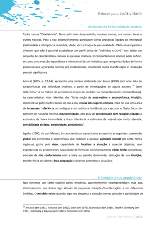educar para a criatividade

                                                         Atributos da Personalidade criativa
Todos temos “Criatividade”. Nuns está mais desenvolvida, noutros menos, uns numas áreas e
outros noutras. Para o seu desenvolvimento participam vários processos ligados ao intelectual
(criatividade e inteligência, memória, idade, etc.) e traços de personalidade. Vários investigadores
afirmam que não é possível estabelecer um perfil único de “indivíduo criativo” mas existe um
conjunto de características comuns às pessoas criativas. O comportamento criativo pode definir-
se como uma reacção espontânea e intencional de um indivíduo que reorganiza dados de forma
personalizada, ignorando normas pré-estabelecidas, resultando numa manifestação e realização
pessoal significativa.

Amaral (2005, p. 52-54), apresenta uma síntese elaborada por Sousa (2000) com uma lista de
                                                                                                    10
características dos indivíduos criativos, a partir de investigações de alguns autores                    (sem
determinar se se tratam de verdadeiros traços de carácter ou comportamentos momentâneos).
As características mais referidas são: “forte noção de auto-estima e autoconfiança, intuição,
desinteresse pelos factos banais do dia-a-dia, recusa dos lugares-comuns, mais do que uma área
de interesses, tolerância ao ambíguo e ao caótico e tendência para recusar o óbvio, locus de
controle de natureza interna, hiperactividade, alto grau de sensibilidade com reacções rápidas a
estímulos de baixa intensidade e fraca tolerância a estímulos de intensidade muito elevada,
sensibilidade estética, emotividade, persistência”.

Aguilar (2000, cit. por Manso), às características supracitadas acrescenta as seguintes: apreensão
global dos elementos e experiências que rodeiam a pessoa; agilidade mental (de certa forma
ingénua); gosto pelo risco; capacidade de focalizar a atenção e apreciar objectos, sem
expectativas ou preconceitos; capacidade de formular simultaneamente várias ideias complexas;
vontade de não conformismo com a ideia ou opinião dominante; utilização da sua intuição;
transferência de saberes; boa adaptação a diversos contextos e situações.




                                                                 O Símbolo e sua importância
Nós sentimos um certo fascínio pelos mistérios, aparentemente incompreensíveis mas que,
intuitivamente, nos dizem algo através de pequenas intuições/manifestações e em diferentes
âmbitos. O mistério existe quando algo nos desperta a atenção, temos vontade e curiosidade de



10
  Amabile (em 1983), Torrance (em 1962), Stein (em 1975), Martindale (em 1989), Tardif e Sternberg (em
1991), Sternberg e Davison (em 1986) e Simonton (em 1991)

                                                                         Catarina I. Reis Pereira        12/22
 