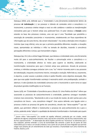 educar para a criatividade

                                                            Criatividade e autoconhecimento
Dalacqua (2010, p.6), defende que a “criatividade é uma ferramenta fundamental dentro do
processo de individuação (…) ao provocar o trânsito de conteúdos entre a consciência e o
inconsciente, o processo criativo integra o novo na vida cotidiana e cataliza as transformações
necessárias para que o homem atinja seus potenciais”[sic]. O autor destaca a intuição como
estando na base dos processos criativos, uma vez que é uma “faculdade que possibilita a
associação de conteúdos conscientes e inconscientes, estabelecendo um fluxo espontâneo de
informações que de outra forma, não seriam relacionadas”. Faz ainda a distinção entre intuição e
instintos (que Jung referia), uma vez que a primeira possibilita diferentes reacções a situações
novas, apresentadas ao indivíduo e influi na tomada de decisões, trazendo à consciência
percepções diferentes e únicas, que transcendem a lógica.

Dalacqua (op. Cit.) cita a artista Fayga Ostrower, que destaca a criatividade como uma ferramenta
muito útil para o auto-conhecimento. Ao facultar a comunicação entre a consciência e o
inconsciente, a criatividade oferece os meios para superar os desafios, catalisando as
transformações necessárias para que o homem atinja seus potenciais. Através de processos
criativos, o indivíduo consegue contactar com o seu “eu” interior iniciando assim o seu processo
de individuação, enquanto crescimento interior, renovação e evolução. Referindo-se, novamente,
à alquimia, o autor associa o produto criativo à pedra filosofal, como objectivo alcançado. Mas
para que esse poder transformador aconteça é necessário existir uma predisposição, vontade e
abertura. A obra (produto da criatividade) comunica com o inconsciente e assim torna-se capaz
de produzir grandes modificações no ser humano.

Soares (s/d), em “Criatividade e Consciência para o Século 21: Uma Poética da Alma” refere que
associando os processos de autoconhecimento à criatividade, podemos conseguir resultados
criativos mais conscientes, “devolvendo à arte a sua missão de revelar, de abrir portas para uma
consciência do futuro - uma consciência integral”. Esta autora defende uma ligação entre o
processo criativo ao processo de ganho de consciência, através das “obras-espelho”13 que daí
advêm, que permitem reflectir e testemunhar o processo de auto-conhecimento do e para o
artista, podendo ainda “adquirir a qualidade de elemento transformador e iluminador para quem

13
   Soares refere “obra-espelho” (no sentido de espelho reflector), produzida por um criador, sendo
reflectora de alguma componente inerente a este, seja do foro consciente, seja do foro subconsciente, seja
do foro supraconsciente. “. A observação das obras-espelho permite-nos ‘reconstruir’ os elementos que a
elas subjazem, permite entender o curso da humanidade não somente a partir de um ponto de vista
materialista que se reduz a um estudo unilateral, mas a partir de um ponto de vista integrador que permite
chegar mais próximo de um entendimento do todo que envolveu a humanidade num certo momento da
história. (Soares, p.17)

                                                                          Catarina I. Reis Pereira   14/22
 