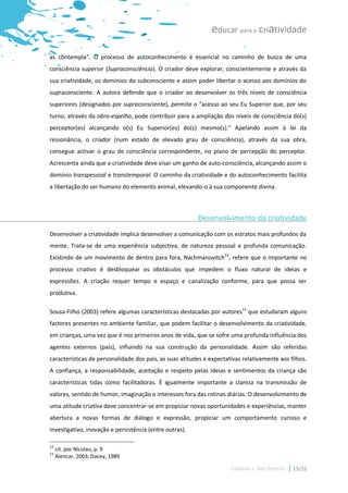 educar para a criatividade

as contempla”. O processo de autoconhecimento é essencial no caminho de busca de uma
consciência superior (Supraconsciência). O criador deve explorar, conscientemente e através da
sua criatividade, os domínios do subconsciente e assim poder libertar o acesso aos domínios do
supraconsciente. A autora defende que o criador ao desenvolver os três níveis de consciência
superiores (designados por supraconsciente), permite o “acesso ao seu Eu Superior que, por seu
turno, através da obra-espelho, pode contribuir para a ampliação dos níveis de consciência do(s)
perceptor(es) alcançando o(s) Eu Superior(es) do(s) mesmo(s).” Apelando assim à lei da
ressonância, o criador (num estado de elevado grau de consciência), através da sua obra,
consegue activar o grau de consciência correspondente, no plano de percepção do perceptor.
Acrescenta ainda que a criatividade deve visar um ganho de auto-consciência, alcançando assim o
domínio transpessoal e transtemporal. O caminho da criatividade e do autoconhecimento facilita
a libertação do ser humano do elemento animal, elevando-o à sua componente divina.



                                                         Desenvolvimento da criatividade
Desenvolver a criatividade implica desenvolver a comunicação com os estratos mais profundos da
mente. Trata-se de uma experiência subjectiva, de natureza pessoal e profunda comunicação.
Existindo de um movimento de dentro para fora, Nachmanovitch14, refere que o importante no
processo criativo é desbloquear os obstáculos que impedem o fluxo natural de ideias e
expressões. A criação requer tempo e espaço e canalização conforme, para que possa ser
produtiva.

Sousa-Filho (2003) refere algumas características destacadas por autores15 que estudaram alguns
factores presentes no ambiente familiar, que podem facilitar o desenvolvimento da criatividade,
em crianças, uma vez que é nos primeiros anos de vida, que se sofre uma profunda influência dos
agentes externos (pais), influindo na sua construção da personalidade. Assim são referidas
características de personalidade dos pais, as suas atitudes e expectativas relativamente aos filhos.
A confiança, a responsabilidade, aceitação e respeito pelas ideias e sentimentos da criança são
características tidas como facilitadoras. É igualmente importante a clareza na transmissão de
valores, sentido de humor, imaginação e interesses fora das rotinas diárias. O desenvolvimento de
uma atitude criativa deve concentrar-se em propiciar novas oportunidades e experiências, manter
abertura a novas formas de diálogo e expressão, propiciar um comportamento curioso e
investigativo, inovação e persistência (entre outras).

14
     cit. por Nicolau, p. 9
15
     Alencar, 2003; Dacey, 1989

                                                                      Catarina I. Reis Pereira   15/22
 