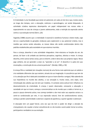 educar para a criatividade

                                                                       O papel da Educação
A Criatividade é uma faculdade que existe em potencial, em cada um de nós e que, muitas vezes,
ao longo dos tempos, com a educação, vivências e aprendizagens, vai sendo bloqueada. A
actividade criadora expressiva desempenha um papel indispensável nas nossas vidas e
especialmente no caso de crianças e jovens adolescentes, toda a restrição da expressão atenta
contra a sua evolução normal (Stern, s/d).

Vygotsky (1988) assume que a criatividade é essencial à existência humana e deste modo, urge
dar-se a oportunidade às gerações vindouras para explorarem o seu potencial criativo, mas à
medida que vamos sendo educados, as nossas ideias vão sendo condicionadas dentro dos
padrões estabelecidos pela sociedade em que estamos inseridos.

Para a criança, desenhar é uma actividade integradora. Inter-relaciona as funções do ver, do
pensar, do fazer e dá unidade aos domínios perceptivo, cognitivo, afectivo e motor. A criança
desenha, entre outras tantas coisas, para se divertir, onde é dona das suas próprias regras. Nesse
jogo solitário, ela vai aprender a estar só, "aprender a só ser". O desenho é o palco de suas
encenações, a construção do seu universo particular". (Derdyk, 1989, p. 50)

A criança filtra a realidade (em situações normais) de uma forma mais optimista que um adulto e
cria realidades diferentes das que existem, através da sua imaginação. A consciência que tem de
si é a atenção que lhe é dada pela sociedade em que se insere (família e amigos). Não sabendo da
sua importância no mundo dos adultos, a sua actuação é, muitas vezes, uma cópia, uma
mimetização dos adultos que ela tem por modelos. O contexto sócio-cultural tem influência no
desenvolvimento da criatividade. A criança / jovem observador, consoante a educação e
sociedade em que se insere, começa a consciencializar-se do mundo que o rodeia e tornar-se, a
pouco e pouco elemento activo, mas começa também a dar mais valor aos aspectos sociais e a
sentir-se condicionado por eles. A sua expressão natural, livre de condicionalismos sociais,
começa a perder autenticidade e valorizar o aspecto da aparência, o querer agradar e sobressair.

A educação tem um papel fulcral, uma vez que ela tem o poder de dirigir a atenção da
criança/jovem, de o ajudar a tomar consciência de si e do mundo e assim poder tornar-se activo,
participante e verdadeiro na sua evolução.




                                                                     Catarina I. Reis Pereira   16/22
 