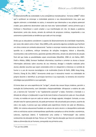 educar para a criatividade

O desenvolvimento da criatividade é uma competência transdisciplinar. Torrance (1988)16 refere
que o professor ao encorajar a criatividade potencia o seu desenvolvimento mas, para que
alguém estimule a criatividade no outro, é necessário que desenvolva o seu próprio potencial
criador, para podermos desenvolver cada vez mais esta “potencialidade”, temos primeiro que a
Conhecer e Reconhecer e assim ampliar a sua manifestação em nós. Só depois a podemos
desenvolver, junto dos alunos, através do estímulo de processos criativos, respeitando a sua
autonomia e potenciando as tendências que cada um traz consigo.

Ainda que os educadores considerem o aspecto do desenvolvimento da criatividade importante,
por vezes não sabem como o fazer. Silva (2009, p.24), apresenta algumas condições que facilitam
um clima criativo em contexto educacional: “aceitar e encorajar maneiras alternativas de olhar a
questão ou o problema, reforçar tentativas de soluções invulgares; tolerar a dissensão,
incentivando o não conformismo, apoiando opiniões diferentes, através do adiamento da solução
final até que todas as possibilidades sejam encontradas (Woolfolk, 1998 cit. em Bahia, 2007;
Fleith e Matos, 2006); fornecer feedback informativo; incentivar e orientar os alunos a buscar
informações adicionais sobre assuntos do seu interesse; divulgar o trabalho realizado pelos
alunos; abordar assuntos que sejam conectados entre si e despertem o interesse e o sentido de
humor e o uso de recursos tecnológicos e de multimédia (Castro & Fleith, 2008; Hong Hong,
ChanLin, Chang & Chu 2005).” Acrescenta ainda que é necessário investir na criatividade do
próprio docente e identificar as principais barreiras à sua expressão, na tentativa de encontrar
estratégias que possibilitem a sua superação.

O Ensino deve ser uma experiência de “re-ligar”, através das nossas forças criadoras, permitir a
evolução do Conhecimento, com Liberdade e Responsabilidade. Ultrapassar a matéria de cada
um, a barreira do “concreto” e do “rapidamente acessível” a todos. Fomentar a Vontade e a
Atitude de reforçar e (re)descobrir o que há de mais Criativo e Essencial em cada um. Essa atitude
é inata, na medida em que em cada ser existe um âmago sagrado, intangível. Contudo, se essa
atitude inata for apenas potencial, ela pode permanecer não actualizada para sempre, ausente da
vida e da acção, é preciso que seja validada pela experiência interior de cada ser (Nicolescu,
1999). Um sistema educacional fundado em valores de outro século e o desequilíbrio acelerado
entre as estruturas sociais contemporâneas aprofunda e perpetua as várias tensões -económicas,
culturais, espirituais (Idem). É fundamental uma análise e “reformulação” dos valores
conducentes da educação de hoje. Pensar um “novo” tipo de educação que leve em consideração
todas as dimensões do ser humano, começando nos primeiros anos.

16
     Cit. por Silva (2009)

                                                                     Catarina I. Reis Pereira   17/22
 
