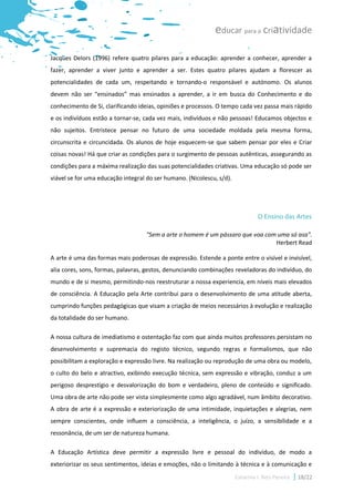educar para a criatividade

Jacques Delors (1996) refere quatro pilares para a educação: aprender a conhecer, aprender a
fazer, aprender a viver junto e aprender a ser. Estes quatro pilares ajudam a florescer as
potencialidades de cada um, respeitando e tornando-o responsável e autónomo. Os alunos
devem não ser “ensinados” mas ensinados a aprender, a ir em busca do Conhecimento e do
conhecimento de Si, clarificando ideias, opiniões e processos. O tempo cada vez passa mais rápido
e os indivíduos estão a tornar-se, cada vez mais, indivíduos e não pessoas! Educamos objectos e
não sujeitos. Entristece pensar no futuro de uma sociedade moldada pela mesma forma,
circunscrita e circuncidada. Os alunos de hoje esquecem-se que sabem pensar por eles e Criar
coisas novas! Há que criar as condições para o surgimento de pessoas autênticas, assegurando as
condições para a máxima realização das suas potencialidades criativas. Uma educação só pode ser
viável se for uma educação integral do ser humano. (Nicolescu, s/d).




                                                                                 O Ensino das Artes

                                   "Sem a arte o homem é um pássaro que voa com uma só asa".
                                                                               Herbert Read

A arte é uma das formas mais poderosas de expressão. Estende a ponte entre o visível e invisível,
alia cores, sons, formas, palavras, gestos, denunciando combinações reveladoras do indivíduo, do
mundo e de si mesmo, permitindo-nos reestruturar a nossa experiencia, em níveis mais elevados
de consciência. A Educação pela Arte contribui para o desenvolvimento de uma atitude aberta,
cumprindo funções pedagógicas que visam a criação de meios necessários à evolução e realização
da totalidade do ser humano.

A nossa cultura de imediatismo e ostentação faz com que ainda muitos professores persistam no
desenvolvimento e supremacia do registo técnico, segundo regras e formalismos, que não
possibilitam a exploração e expressão livre. Na realização ou reprodução de uma obra ou modelo,
o culto do belo e atractivo, exibindo execução técnica, sem expressão e vibração, conduz a um
perigoso desprestígio e desvalorização do bom e verdadeiro, pleno de conteúdo e significado.
Uma obra de arte não pode ser vista simplesmente como algo agradável, num âmbito decorativo.
A obra de arte é a expressão e exteriorização de uma intimidade, inquietações e alegrias, nem
sempre conscientes, onde influem a consciência, a inteligência, o juízo, a sensibilidade e a
ressonância, de um ser de natureza humana.

A Educação Artística deve permitir a expressão livre e pessoal do indivíduo, de modo a
exteriorizar os seus sentimentos, ideias e emoções, não o limitando à técnica e à comunicação e
                                                                       Catarina I. Reis Pereira   18/22
 
