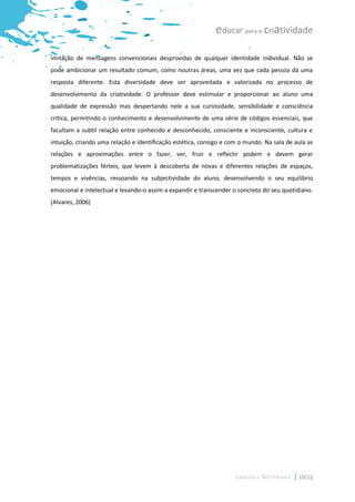 educar para a criatividade

imitação de mensagens convencionais desprovidas de qualquer identidade individual. Não se
pode ambicionar um resultado comum, como noutras áreas, uma vez que cada pessoa dá uma
resposta diferente. Esta diversidade deve ser aproveitada e valorizada no processo de
desenvolvimento da criatividade. O professor deve estimular e proporcionar ao aluno uma
qualidade de expressão mas despertando nele a sua curiosidade, sensibilidade e consciência
crítica, permitindo o conhecimento e desenvolvimento de uma série de códigos essenciais, que
facultam a subtil relação entre conhecido e desconhecido, consciente e inconsciente, cultura e
intuição, criando uma relação e identificação estética, consigo e com o mundo. Na sala de aula as
relações e aproximações entre o fazer, ver, fruir e reflectir podem e devem gerar
problematizações férteis, que levem à descoberta de novas e diferentes relações de espaços,
tempos e vivências, ressoando na subjectividade do aluno, desenvolvendo o seu equilíbrio
emocional e intelectual e levando-o assim a expandir e transcender o concreto do seu quotidiano.
(Alvares, 2006)




                                                                    Catarina I. Reis Pereira   19/22
 