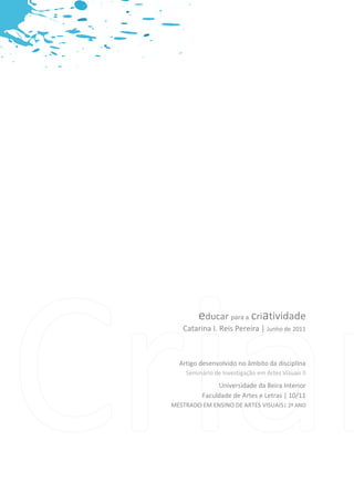 educar para a criatividade




        educar para a criatividade
   Catarina I. Reis Pereira | Junho de 2011



  Artigo desenvolvido no âmbito da disciplina
    Seminário de Investigação em Artes Visuais II
               Universidade da Beira Interior
          Faculdade de Artes e Letras | 10/11
MESTRADO EM ENSINO DE ARTES VISUAIS| 2º ANO




                       Catarina I. Reis Pereira   2/22
 