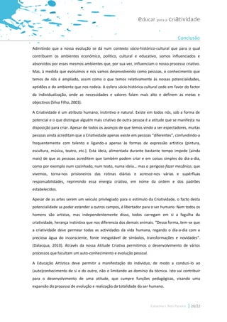 educar para a criatividade

                                                                                     Conclusão
Admitindo que a nossa evolução se dá num contexto sócio-histórico-cultural que para o qual
contribuem os ambientes económico, político, cultural e educativo, somos influenciados e
absorvidos por esses mesmos ambientes que, por sua vez, influenciam o nosso processo criativo.
Mas, à medida que evoluímos e nos vamos desenvolvendo como pessoas, o conhecimento que
temos de nós é ampliado, assim como o que temos relativamente às nossas potencialidades,
aptidões e do ambiente que nos rodeia. A esfera sócio-histórica-cultural cede em favor do factor
da individualização, onde as necessidades e valores falam mais alto e definem as metas e
objectivos (Silva Filho, 2003).

A Criatividade é um atributo humano, instintivo e natural. Existe em todos nós, sob a forma de
potencial e o que distingue alguém mais criativo de outra pessoa é a atitude que se manifesta na
disposição para criar. Apesar de todos os avanços de que temos vindo a ser espectadores, muitas
pessoas ainda acreditam que a Criatividade apenas existe em pessoas “diferentes”, confundindo-a
frequentemente com talento e ligando-a apenas às formas de expressão artística (pintura,
escultura, música, teatro, etc.). Esta ideia, alimentada durante bastante tempo impede (ainda
mais) de que as pessoas acreditem que também podem criar e em coisas simples do dia-a-dia,
como por exemplo num cozinhado, num texto, numa ideia… mas o perigoso fazer mecânico, que
vivemos, torna-nos prisioneiros das rotinas diárias e acresce-nos várias e supérfluas
responsabilidades, reprimindo essa energia criativa, em nome da ordem e dos padrões
estabelecidos.

Apesar de as artes serem um veículo privilegiado para o estímulo da Criatividade, o facto desta
potencialidade se poder estender a outros campos, é libertador para o ser humano. Nem todos os
homens são artistas, mas independentemente disso, todos carregam em si a fagulha da
criatividade, herança instintiva que nos diferencia dos demais animais. “Dessa forma, tem-se que
a criatividade deve permear todas as actividades da vida humana, regando o dia-a-dia com a
preciosa água do inconsciente, fonte inesgotável de símbolos, transformações e novidades”.
(Dalacqua, 2010). Através da nossa Atitude Criativa permitimos o desenvolvimento de vários
processos que facultam um auto-conhecimento e evolução pessoal.

A Educação Artística deve permitir a manifestação do indivíduo, de modo a conduzi-lo ao
(auto)conhecimento de si e do outro, não o limitando ao domínio da técnica. Isto vai contribuir
para o desenvolvimento de uma atitude, que cumpre funções pedagógicas, visando uma
expansão do processo de evolução e realização da totalidade do ser humano.



                                                                   Catarina I. Reis Pereira   20/22
 