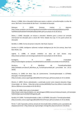 educar para a criatividade

                                                                  Referências bibliográficas


Alvares, S. (2006). Arte e Educação Estética para jovens e adultos: as transformações no olhar do
aluno. São Paulo: Universidade de São Paulo – Faculdade de Educação.

Dalacqua,       C.       (2010).        Processo       criativo    e        alquimia.
[http://www.symbolon.com.br/monografias/Carlos%20Fernando%20Godoy%20Dalacqua%20-
%20PROCESSO%20CRIATIVO%20E%20ALQUIMIA.pdf (consultado em 01-05-2011)]

Delors, J. (1996). Educação, um tesouro a descobrir. Relatório para a Unesco da comissão
internacional da educação para o século XXI. Porto: Edições Asa (cap. IV. Os quatro pilares da
educação)

DerdikK, E. (1989). Formas de pensar o desenho. São Paulo: Scipione

Gardner, H. (1999). Intelligence reframed: multiple intelligences for the 21st century. New York:
Basic Books, cop.

Jugend, S. (1998). A atitude simbólica na obra de Carl Gustav                                    Jung.
[http://www.symbolon.com.br/artigos/aatitude.htm (consultado em 03-03-2011)]

Kurdoglian,                     R.                    (2010)                     Criatividade.
[http://rosekurdoglian.wordpress.com/2010/10/07/criatividade/ (consultado em 01-04-2011)]

Nicolescu,        B.       O          Manifesto           da         Transdisciplinaridade.
[http://webddd.com/sbee/O_Manifesto_da_Transdisciplinaridade.pdf (consultado em 19-12-
2010)]

Nicolescu, B. (1999) Um Novo Tipo De Conhecimento. Transdisciplinaridade in CETRANS:
Educação e Transdisciplinaridade.
[http://unesdoc.unesco.org/images/0012/001275/127511por.pdf (Consultado em 19-12-2010]]

Oliveira, E. (2007). Alunos sobredotados: a aceleração escolar como resposta educativa. Braga:
Universidade do Minho. [http://pt.scribd.com/doc/48702091/Tese-Ema-20Patr-c3-adcia-20de-
20Lima-20Oliveira (consultado em 01-05-2011)]

Pereira, M. (1998). Onde está a Criatividade?
[http://www.nuted.ufrgs.br/objetos_de_aprendizagem/2009/criativas/midiateca/modulo_1/Criatividade
%20na%20perspectiva%20de%20Vygotsky.pdf]

Random, M. (1999). Transdiciplinaridade e o Belo. in CETRANS: Educação e Transdisciplinaridade.
[http://unesdoc.unesco.org/images/0012/001275/127511por.pdf (consultado em 19-12-2010]]

Rímoli, F. (s/d). Expressões criativas através de intervenção lúdico-simbólica junto a portadores de
dispepsia funcional: [ http://www.ijpr.org.br/artigos-monografias.php (consulta de 1-03-2011)]

                                                                      Catarina I. Reis Pereira   21/22
 