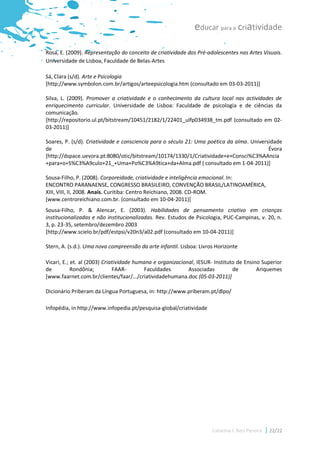 educar para a criatividade

Rosa, E. (2009). Representação do conceito de criatividade dos Pré-adolescentes nas Artes Visuais.
Universidade de Lisboa, Faculdade de Belas-Artes

Sá, Clara (s/d). Arte e Psicologia
[http://www.symbolon.com.br/artigos/arteepsicologia.htm (consultado em 03-03-2011)]

Silva, L. (2009). Promover a criatividade e o conhecimento da cultura local nas actividades de
enriquecimento curricular. Universidade de Lisboa: Faculdade de psicologia e de ciências da
comunicação.
[http://repositorio.ul.pt/bitstream/10451/2182/1/22401_ulfp034938_tm.pdf (consultado em 02-
03-2011)]

Soares, P. (s/d). Criatividade e consciencia para o século 21: Uma poética da alma. Universidade
de                                                                                         Évora
[http://dspace.uevora.pt:8080/otic/bitstream/10174/1330/1/Criatividade+e+Consci%C3%AAncia
+para+o+S%C3%A9culo+21_+Uma+Po%C3%A9tica+da+Alma.pdf ( consultado em 1-04-2011)]

Sousa-Filho, P. (2008). Corporeidade, criatividade e inteligência emocional. In:
ENCONTRO PARANAENSE, CONGRESSO BRASILEIRO, CONVENÇÃO BRASIL/LATINOAMÉRICA,
XIII, VIII, II, 2008. Anais. Curitiba: Centro Reichiano, 2008. CD-ROM.
[www.centroreichiano.com.br. (consultado em 10-04-2011)]
Sousa-Filho, P. & Alencar, E. (2003). Habilidades de pensamento criativo em crianças
institucionalizadas e não institucionalizadas. Rev. Estudos de Psicologia, PUC-Campinas, v. 20, n.
3, p. 23-35, setembro/dezembro 2003
[http://www.scielo.br/pdf/estpsi/v20n3/a02.pdf (consultado em 10-04-2011)]

Stern, A. (s.d.). Uma nova compreensão da arte infantil. Lisboa: Livros Horizonte

Vicari, E.; et. al (2003) Criatividade humana e organizacional, IESUR- Instituto de Ensino Superior
de          Rondônia;         FAAR-       Faculdades        Associadas         de        Ariquemes
[www.faarnet.com.br/clientes/faar/.../criatividadehumana.doc (05-03-2011)]

Dicionário Priberam da Língua Portuguesa, in: http://www.priberam.pt/dlpo/

Infopédia, in http://www.infopedia.pt/pesquisa-global/criatividade




                                                                      Catarina I. Reis Pereira   22/22
 