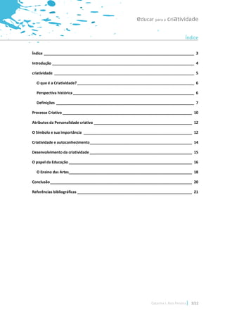 educar para a criatividade

                                                                                    Índice

Índice ________________________________________________________________________ 3

Introdução ____________________________________________________________________ 4

criatividade ___________________________________________________________________ 5

  O que é a Criatividade? ________________________________________________________ 6

  Perspectiva histórica __________________________________________________________ 6

  Definições __________________________________________________________________ 7

Processo Criativo ______________________________________________________________ 10

Atributos da Personalidade criativa _______________________________________________ 12

O Símbolo e sua importância ____________________________________________________ 12

Criatividade e autoconhecimento _________________________________________________ 14

Desenvolvimento da criatividade _________________________________________________ 15

O papel da Educação ___________________________________________________________ 16

  O Ensino das Artes___________________________________________________________ 18

Conclusão ____________________________________________________________________ 20

Referências bibliográficas _______________________________________________________ 21




                                                             Catarina I. Reis Pereira   3/22
 