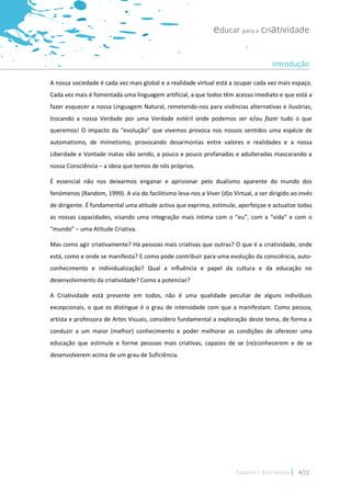 educar para a criatividade

                                                                                       Introdução

A nossa sociedade é cada vez mais global e a realidade virtual está a ocupar cada vez mais espaço.
Cada vez mais é fomentada uma linguagem artificial, a que todos têm acesso imediato e que está a
fazer esquecer a nossa Linguagem Natural, remetendo-nos para vivências alternativas e ilusórias,
trocando a nossa Verdade por uma Verdade estéril onde podemos ser e/ou fazer tudo o que
queremos! O impacto da “evolução” que vivemos provoca nos nossos sentidos uma espécie de
automatismo, de mimetismo, provocando desarmonias entre valores e realidades e a nossa
Liberdade e Vontade inatas vão sendo, a pouco e pouco profanadas e adulteradas mascarando a
nossa Consciência – a ideia que temos de nós próprios.

É essencial não nos deixarmos enganar e aprisionar pelo dualismo aparente do mundo dos
fenómenos (Random, 1999). A via do facilitismo leva-nos a Viver (d)o Virtual, a ser dirigido ao invés
de dirigente. É fundamental uma atitude activa que exprima, estimule, aperfeiçoe e actualize todas
as nossas capacidades, visando uma integração mais íntima com o “eu”, com a “vida” e com o
“mundo” – uma Atitude Criativa.

Mas como agir criativamente? Há pessoas mais criativas que outras? O que é a criatividade, onde
está, como e onde se manifesta? E como pode contribuir para uma evolução da consciência, auto-
conhecimento e individualização? Qual a influência e papel da cultura e da educação no
desenvolvimento da criatividade? Como a potenciar?

A Criatividade está presente em todos, não é uma qualidade peculiar de alguns indivíduos
excepcionais, o que os distingue é o grau de intensidade com que a manifestam. Como pessoa,
artista e professora de Artes Visuais, considero fundamental a exploração deste tema, de forma a
conduzir a um maior (melhor) conhecimento e poder melhorar as condições de oferecer uma
educação que estimule e forme pessoas mais criativas, capazes de se (re)conhecerem e de se
desenvolverem acima de um grau de Suficiência.




                                                                       Catarina I. Reis Pereira   4/22
 