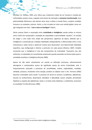 educar para a criatividade

Ostrower (in: Nicolau, 1994. p.5), refere que o potencial criador do ser humano é movido por
necessidades sempre novas, surgindo como factor de realização e constante transformação. Essa
potencialidade diferencia-o dos demais seres vivos e afecta o mundo físico, a própria condição
humana e os contextos culturais. Assim, o criar só pode ser visto num sentido global, como um
agir integrado num viver: “criar e viver se interligam” (Idem).

Vários autores fazem a associação entre criatividade e inteligência usando ambos os termos
como critério de comparação e avaliação de capacidades e personalidade. Gardner7, no sentido
de chegar a uma visão mais ampla das perspectivas cognitivas da época, defende que a
inteligência é constituída por múltiplas habilidades (independentes e diferenciadas entre si mas
interactivas) e todos temos o potencial criativo para desenvolver uma determinada habilidade
específica, cuja configuração é distinta e particular em cada pessoa (Oliveira, 2007). Amabile
acrescenta que a inteligência é uma das componentes da criatividade “necessária mas não
suficiente; a criatividade só é reconhecida socialmente quando associada «às formas pelas quais a
sociedade reconhece a inteligência (Amaral, 2005).

Apesar de não existir actualmente um acordo ou definição conclusiva, suficientemente
abrangente e esclarecedora acerca do significado exacto do termo Criatividade, este é
frequentemente associado a processos de sensibilidade, análise, originalidade, novidade,
utilidade, processo, resultando numa solução, produto ou objecto novo e útil. Torrance (1965)
descreve criatividade como sendo “o processo de tornar-se sensível a problemas, deficiências,
lacunas no conhecimento, desarmonia; identificar a dificuldade, buscar soluções, formulando
hipóteses a respeito das deficiências; testar e re-testar estas hipóteses; e, finalmente, comunicar
os resultados" (in Dias & Enumo; 2006).




7
    Howard Gardner (1999), na sua teoria sobre inteligências múltiplas

                                                                           Catarina I. Reis Pereira   9/22
 