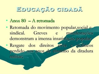Educação cidadã
• Anos 80 – A retomada
• Retomada do movimento popular,social e
  sindical.  Greves     e     manifestações
  demonstram a imensa insatisfação popular.
• Resgate dos direitos civis e políticos
  perdido nos anos de chumbo da ditadura
  militar;
 