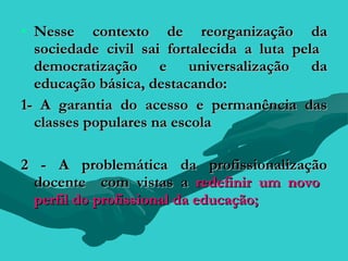 • Nesse contexto de reorganização da
  sociedade civil sai fortalecida a luta pela
  democratização e universalização da
  educação básica, destacando:
1- A garantia do acesso e permanência das
  classes populares na escola

2 - A problemática da profissionalização
 docente com vistas a redefinir um novo
 perfil do profissional da educação;
 