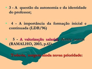 • 3 - A questão da autonomia e da identidade
  do professor;

•    4 - A importância da formação inicial e
    continuada (LDB/96)

•     5 - A valorização salarial, dentre outras
    (RAMALHO, 2003, p.61).

    Todavia, surgem ainda novas prioridade:
 