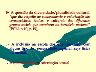 ► A questão da diversidade/pluralidade cultural,
 “que diz respeito ao conhecimento e valorização das
 características étnicas e culturais dos diferentes
 grupos sociais que convivem no território nacional”
 (PCN, n.10, p.19);



► A inclusão na escola dos que convivem com
 algum tipo de necessidade especial, seja física
 ou mental.

►A questão da livre orientação sexual
 