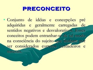 PRECONCEITO

• Conjunto de idéias e concepções pré
  adquiridas e geralmente carregadas de
  sentidos negativos e desvalorativos. Esses
  conceitos podem entranhar-se de tal modo
  na consciência do sujeito que acabam por
  ser considerados corretos verdadeiros e
  naturais.
 