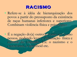 RACISMO
• Refere-se à idéia de hierarquização dos
  povos a partir do pressuposto da existência
  de raças humanas inferiores e superiores.
  Combinam violência física e psicológica

• É a negação do(a) outro(a) como ser, como
  pessoa, podendo levar à eliminação física e
  cultural do vitimado. Ex: o nazismo e o
  escravismo, o apartheid etc.
 