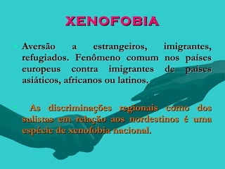 XENOFOBIA
• Aversão      a    estrangeiros,  imigrantes,
  refugiados. Fenômeno comum nos países
  europeus contra imigrantes de países
  asiáticos, africanos ou latinos.

•     As discriminações regionais como dos
    sulistas em relação aos nordestinos é uma
    espécie de xenofobia nacional.
 