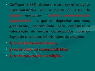 • Goffman (1988) discute essas representações
  discriminatórias sob o ponto de vista do
  estigma enquanto “atributo profundamente
  depreciativo” e que ao depreciar uns está,
  geralmente, contribuindo para confirmar a
  valorização de outros considerados normais
  Segundo este autor, há três tipos de estigma:
• 1) os de deformações físicas;
• 2) os de culpa ou caráter individual
• 3) os de raça, nação ou religião.
 