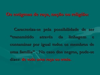 Os estigmas de raça, nação ou religião:

   Caracteriza-se pela possibilidade de ser
 “transmitido   através   da    linhagem   e
 contaminar por igual todos os membros de
 uma família” . No caso dos negros, pode-se
 dizer: de toda uma raça ou etnia.
 