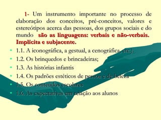 1- Um instrumento importante no processo de
    elaboração dos conceitos, pré-conceitos, valores e
    estereótipos acerca das pessoas, dos grupos sociais e do
    mundo são as linguagens: verbais e não-verbais.
    Implícita e subjacente.
•   1.1. A iconográfica, a gestual, a cenográfica, etc.).
•   1.2. Os brinquedos e brincadeiras;
•   1.3. As histórias infantis
•   1.4. Os padrões estéticos de pessoa e de beleza
•   1.5. Os conteúdos escolares
•   1.6. As expectativas em relação aos alunos
 