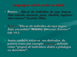 Linguagem verbal: escrita ou falada
• Branco. “Diz-se do indivíduo da raça branca.
  Sem mácula, inocente, puro, cândido, ingênuo:
  alma branca” (Aurélio 1986).

• Negro: "Diz-se do indivíduo da raça negra;
  Sujo, encardido.Brinquedos e brincadeiras
                     Maldito, perverso. Escravo"
  (op. cit.).

• Assim também refere-se aos derivados da
  palavra como por exemplo negrada, definido
  como “grupos de indivíduos dados a pândegas
  ou desordens".
 