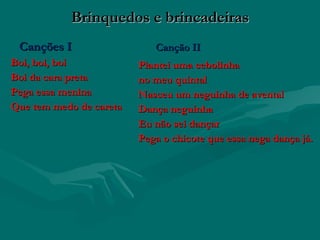 Brinquedos e brincadeiras
 Canções I                  Canção II
Boi, boi, boi            Plantei uma cebolinha
Boi da cara preta        no meu quintal
Pega essa menina         Nasceu um neguinha de avental
Que tem medo de careta   Dança neguinha
                         Eu não sei dançar
                         Pega o chicote que essa nega dança já.
 