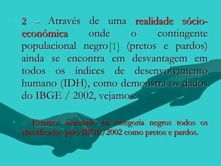 • 2 – Através de uma realidade sócio-
    econômica     onde     o     contingente
    populacional negro[1] (pretos e pardos)
    ainda se encontra em desvantagem em
    todos os índices de desenvolvimento
    humano (IDH), como demonstra os dados
    do IBGE / 2002, vejamos:

•   [1]Estamos inserindo na categoria negros todos os
    classificados pelo IBGE/2002 como pretos e pardos.
 