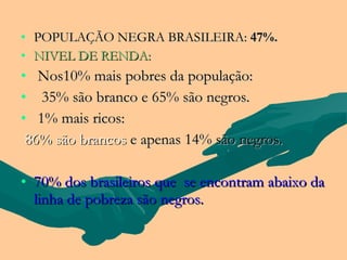 • POPULAÇÃO NEGRA BRASILEIRA: 47%.
• NIVEL DE RENDA:
• Nos10% mais pobres da população:
• 35% são branco e 65% são negros.
• 1% mais ricos:
 86% são brancos e apenas 14% são negros.

• 70% dos brasileiros que se encontram abaixo da
  linha de pobreza são negros.
 