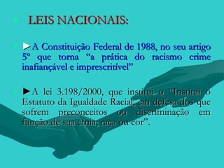 • LEIS NACIONAIS:

• ►A Constituição Federal de 1988, no seu artigo
  5º que torna “a prática do racismo crime
  inafiançável e imprescritível”

• ►A lei 3.198/2000, que institui o “Institui o
  Estatuto da Igualdade Racial, em defesa dos que
  sofrem preconceitos ou discriminação em
  função de sua etnia, raça ou cor”.
 