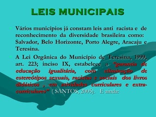 LEIS MUNICIPAIS
• Vários municípios já constam leis anti racista e de
  reconhecimento da diversidade brasileira como:
  Salvador, Belo Horizonte, Porto Alegre, Aracaju e
  Teresina.
• A Lei Orgânica do Município de Teresina, 1999,
  art. 223; inciso IX, estabelece a “garantia de
  educação igualitária, com eliminação de
  estereótipos sexuais, racistas e sociais dos livros
  didáticos , em atividades curriculares e extra-
  curriculares” ( SANTOS, 2005). E ainda:
 
