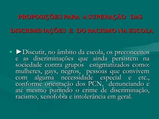 PROPOSIÇÕES PARA A SUPERAÇÃO DAS

DISCRIMINAÇÕES E DO RACISMO NA ESCOLA


• ►Discutir, no âmbito da escola, os preconceitos
  e as discriminações que ainda persistem na
  sociedade contra grupos estigmatizados como:
  mulheres, gays, negros, pessoas que convivem
  com alguma necessidade especial e etc.,
  conforme orientação dos PCN, denunciando e
  até mesmo punindo o crime de discriminação,
  racismo, xenofobia e intolerância em geral.
 