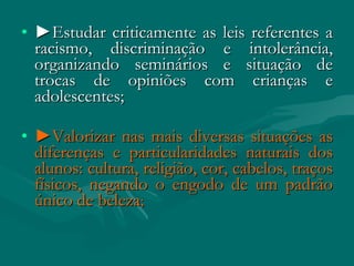 • ►Estudar criticamente as leis referentes a
  racismo, discriminação e intolerância,
  organizando seminários e situação de
  trocas de opiniões com crianças e
  adolescentes;

• ►Valorizar nas mais diversas situações as
  diferenças e particularidades naturais dos
  alunos: cultura, religião, cor, cabelos, traços
  físicos, negando o engodo de um padrão
  único de beleza;
 