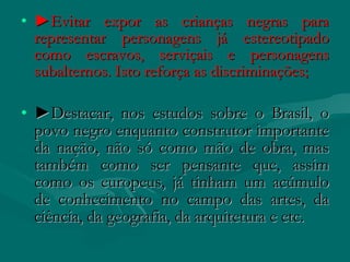 • ►Evitar expor as crianças negras para
  representar personagens já estereotipado
  como escravos, serviçais e personagens
  subalternos. Isto reforça as discriminações;

• ►Destacar, nos estudos sobre o Brasil, o
  povo negro enquanto construtor importante
  da nação, não só como mão de obra, mas
  também como ser pensante que, assim
  como os europeus, já tinham um acúmulo
  de conhecimento no campo das artes, da
  ciência, da geografia, da arquitetura e etc.
 