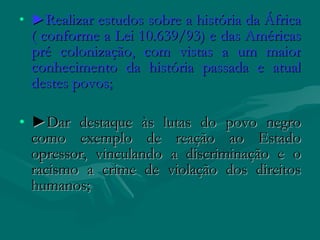 • ►Realizar estudos sobre a história da África
 ( conforme a Lei 10.639/93) e das Américas
 pré colonização, com vistas a um maior
 conhecimento da história passada e atual
 destes povos;

• ►Dar destaque às lutas do povo negro
  como exemplo de reação ao Estado
  opressor, vinculando a discriminação e o
  racismo a crime de violação dos direitos
  humanos;
 