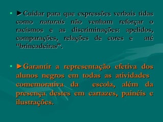 • ►Cuidar para que expressões verbais tidas
  como naturais não venham reforçar o
  racismos e as discriminações: apelidos,
  comparações, relações de cores e      até
  “brincadeiras”.

• ►Garantir a representação efetiva dos
 alunos negros em todas as atividades
 comemorativa da     escola, além da
 presença destes em cartazes, painéis e
 ilustrações.
 