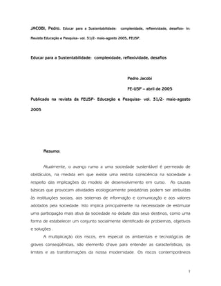 1
JACOBI, Pedro. Educar para a Sustentabilidade: complexidade, reflexividade, desafios- In:
Revista Educação e Pesquisa- vol. 31/2- maio-agosto 2005, FEUSP.
Educar para a Sustentabilidade: complexidade, reflexividade, desafios
Pedro Jacobi
FE-USP – abril de 2005
Publicado na revista da FEUSP- Educação e Pesquisa- vol. 31/2- maio-agosto
2005
Resumo:
Atualmente, o avanço rumo a uma sociedade sustentável é permeado de
obstáculos, na medida em que existe uma restrita consciência na sociedade a
respeito das implicações do modelo de desenvolvimento em curso. As causas
básicas que provocam atividades ecologicamente predatórias podem ser atribuídas
às instituições sociais, aos sistemas de informação e comunicação e aos valores
adotados pela sociedade. Isto implica principalmente na necessidade de estimular
uma participação mais ativa da sociedade no debate dos seus destinos, como uma
forma de estabelecer um conjunto socialmente identificado de problemas, objetivos
e soluções .
A multiplicação dos riscos, em especial os ambientais e tecnológicos de
graves conseqüências, são elemento chave para entender as características, os
limites e as transformações da nossa modernidade. Os riscos contemporâneos
 