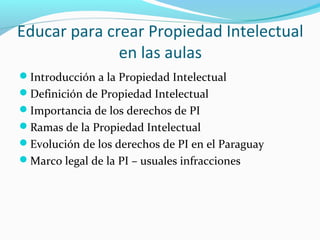 Educar para crear Propiedad Intelectual 
en las aulas 
Introducción a la Propiedad Intelectual 
Definición de Propiedad Intelectual 
Importancia de los derechos de PI 
Ramas de la Propiedad Intelectual 
Evolución de los derechos de PI en el Paraguay 
Marco legal de la PI – usuales infracciones 
 