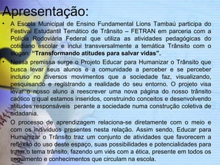Apresentação: 
• A Escola Municipal de Ensino Fundamental Lions Tambaú participa do 
Festival Estudantil Temático de Trânsito – FETRAN em parceria com a 
Polícia Rodoviária Federal que utiliza as atividades pedagógicas do 
cotidiano escolar e inclui transversalmente a temática Trânsito com o 
slogan: “Transformando atitudes para salvar vidas”. 
• Nessa premissa surge o Projeto Educar para Humanizar o Trânsito que 
busca levar seus alunos e a comunidade a perceber e se perceber 
incluso no diversos movimentos que a sociedade faz, visualizando, 
pesquisando e registrando a realidade do seu entorno. O projeto visa 
levar o nosso aluno a reescrever uma nova página do nosso trânsito 
caótico o qual estamos inseridos, construindo conceitos e desenvolvendo 
atitudes responsáveis perante a sociedade numa construção coletiva de 
cidadania. 
• O processo de aprendizagem relaciona-se diretamente com o meio e 
com os indivíduos presentes nesta relação. Assim sendo, Educar para 
Humanizar o Trânsito traz um conjunto de atividades que favorecem a 
reflexão do uso deste espaço, suas possibilidades e potencialidades para 
tratar o tema trânsito, fazendo um viés com a ética, presente em todos os 
seguimento e conhecimentos que circulam na escola. 
• 
 