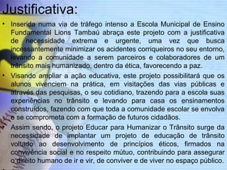 Justificativa: 
• Inserida numa via de tráfego intenso a Escola Municipal de Ensino 
Fundamental Lions Tambaú abraça este projeto com a justificativa 
de necessidade extrema e urgente, uma vez que busca 
incessantemente minimizar os acidentes corriqueiros no seu entorno, 
levando a comunidade a serem parceiros e colaboradores de um 
trânsito mais humanizado, dentro da ética, favorecendo a paz. 
• Visando ampliar a ação educativa, este projeto possibilitará que os 
alunos vivenciem na prática, em visitações das vias públicas e 
através das pesquisas, o seu cotidiano, trazendo para a escola suas 
experiências no trânsito e levando para casa os ensinamentos 
construídos, fazendo com que toda a comunidade escolar se envolva 
e se comprometa com a formação de futuros cidadãos. 
• Assim sendo, o projeto Educar para Humanizar o Trânsito surge da 
necessidade de implantar um projeto de educação de trânsito 
voltado ao desenvolvimento de princípios éticos, firmados na 
convivência social e no respeito mútuo, contribuindo para assegurar 
o direito humano de ir e vir, de conviver e de viver no espaço público. 
• 
 