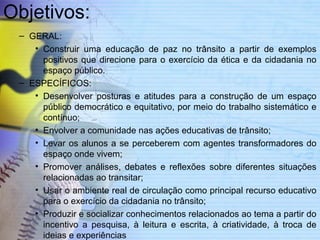 Objetivos: 
– GERAL: 
• Construir uma educação de paz no trânsito a partir de exemplos 
positivos que direcione para o exercício da ética e da cidadania no 
espaço público. 
– ESPECÍFICOS: 
• Desenvolver posturas e atitudes para a construção de um espaço 
público democrático e equitativo, por meio do trabalho sistemático e 
contínuo; 
• Envolver a comunidade nas ações educativas de trânsito; 
• Levar os alunos a se perceberem com agentes transformadores do 
espaço onde vivem; 
• Promover análises, debates e reflexões sobre diferentes situações 
relacionadas ao transitar; 
• Usar o ambiente real de circulação como principal recurso educativo 
para o exercício da cidadania no trânsito; 
• Produzir e socializar conhecimentos relacionados ao tema a partir do 
incentivo a pesquisa, à leitura e escrita, à criatividade, à troca de 
ideias e experiências 
 