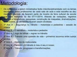 Metodologia: 
• Os conteúdos a serem ministrados farão interdisciplinaridade com os temas 
escolhidos pelos professores de cada sala de aula e esta escolha se deu 
mediante decisão de fazerem parte da mostra da feira cultural da escola 
que será realizada no dia 07/11/2014. Através de visitações, registros 
escritos e fotográficos, pesquisas, construção de maquetes, dramatizações, 
entre outros, as atividades ficaram assim divididas: 
• 1º Ano A – Segurança no trânsito – motoristas e pedestres – sessão de 
vídeos 
• 1º Ano B – O semáforo – motorista e pedestre 
• 2º Ano A – Jogo de trilhas – regras no trânsito 
• 3º Ano A – Trânsito uma questão de vida – primeiros socorros entre outros 
pontos; 
• 4º Ano A – História da motocicleta; 
• 5º Ano A – Paródia – O trânsito é meu é seu é nosso; 
• 5º Ano B – Trânsito: progresso e transformações; 
 